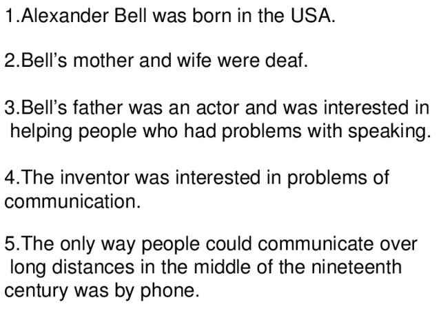 1.Alexander Bell was born in the USA. 2.Bell’s mother and wife were deaf. 3.Bell’s father was an actor and was interested in  helping people who had problems with speaking. 4.The inventor was interested in problems of communication. 5.The only way people could communicate over  long distances in the middle of the nineteenth century was by phone.
