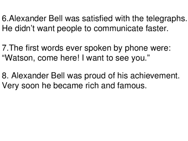6.Alexander Bell was satisfied with the telegraphs. He didn’t want people to communicate faster. 7.The first words ever spoken by phone were: “ Watson, come here! I want to see you.” 8. Alexander Bell was proud of his achievement. Very soon he became rich and famous.