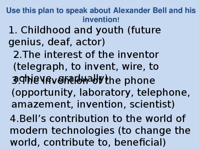 Use this plan to speak about Alexander Bell and his invention ! 1. Childhood and youth (future genius, deaf, actor) 2.The interest of the inventor (telegraph, to invent, wire, to achieve, gradually) 3.The invention of the phone (opportunity, laboratory, telephone, amazement, invention, scientist) 4.Bell’s contribution to the world of modern technologies (to change the world, contribute to, beneficial)