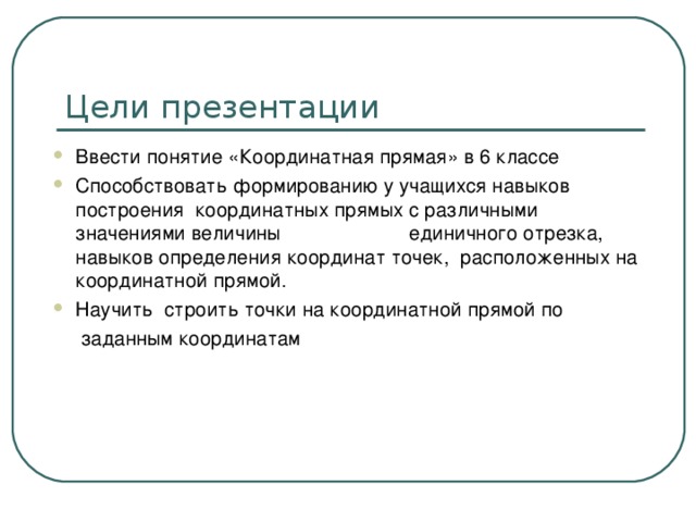 Цели презентации Ввести понятие «Координатная прямая» в 6 классе Способствовать формированию у учащихся навыков построения координатных прямых с различными значениями величины единичного отрезка, навыков определения координат точек, расположенных на координатной прямой. Научить строить точки на координатной прямой по  заданным координатам