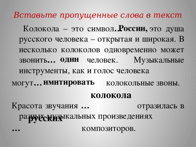 Вставьте пропущенные слова в текст России,  Колокола – это символ … это душа русского человека – открытая и широкая. В несколько колоколов одновременно может звонить … человек. Музыкальные инструменты, как и голос человека могут … колокольные звоны. Красота звучания … отразилась в разных музыкальных произведениях …  композиторов. один имитировать колокола русских