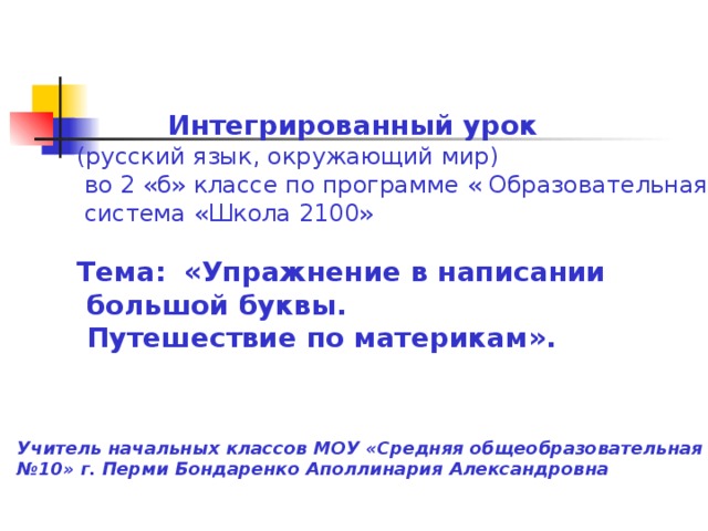 Интегрированный урок (русский язык, окружающий мир)  во 2 «б» классе по программе « Образовательная  система «Школа 2100» Тема:  «Упражнение в написании  большой буквы.  Путешествие по материкам». Учитель начальных классов МОУ «Средняя общеобразовательная школа № 10» г. Перми Бондаренко Аполлинария Александровна