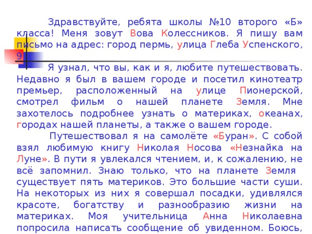 Здравствуйте, ребята школы №10 второго «Б» класса! Меня зовут В ова К олессников. Я пишу вам письмо на адрес: город пермь, у лица Г леба У спенского, 9.  Я узнал, что вы, как и я, любите путешествовать. Недавно я был в вашем городе и посетил кинотеатр премьер, расположенный на у лице П ионерской, смотрел фильм о нашей планете З емля. Мне захотелось подробнее узнать о материках, о кеанах, г ородах нашей планеты, а также о вашем городе.   Путешествовал я на самолёте «Б уран » . С собой взял любимую книгу Н иколая Н осова «Н езнайка на Л уне » . В пути я увлекался чтением, и, к сожалению, не всё запомнил. Знаю только, что на планете З емля существует пять материков. Это большие части суши. На некоторых из них я совершал посадки, удивлялся красоте, богатству и разнообразию жизни на материках. Моя учительница А нна Н иколаевна попросила написать сообщение об увиденном. Боюсь, что не обо всём смогу написать и рассказать в классе. Помогите мне, ребята!