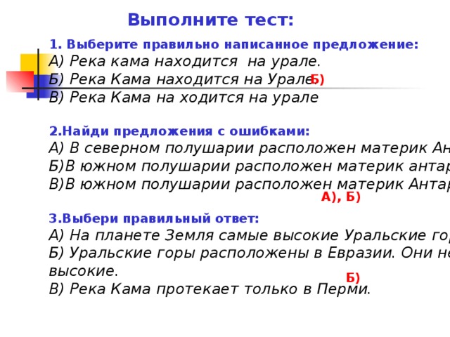 Выполните тест: 1. Выберите правильно написанное предложение: А) Река кама находится на урале. Б) Река Кама находится на Урале. В) Река Кама на ходится на урале  2.Найди предложения с ошибками: А) В северном полушарии расположен материк Антарктида. Б)В южном полушарии расположен материк антарктида В)В южном полушарии расположен материк Антарктида.  3.Выбери правильный ответ: А) На планете Земля самые высокие Уральские горы. Б) Уральские горы расположены в Евразии. Они не самые высокие. В) Река Кама протекает только в Перми. Б) А), Б) Б)