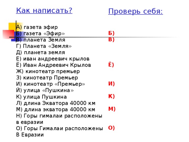 Как написать?  А ) газета эфир Б) газета «Эфир» В) планета Земля Г) Планета «Земля» Д) планета земля Е) иван андреевич крылов Ё) Иван Андреевич Крылов Ж) кинотеатр премьер З) кинотеатр Премьер И) кинотеатр «Премьер» Й) улица «Пушкина» К) улица Пушкина Л) длина Экватора 40000 км М) длина экватора 40000 км Н) Горы гималаи расположены в евразии О) Горы Гималаи расположены В Евразии Проверь себя:  Б) В)    Ё)   И)  К)  М)   О)