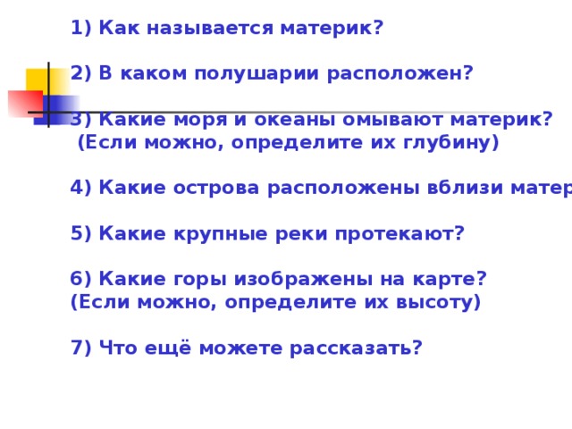 1) Как называется материк?   2) В каком полушарии расположен?   3) Какие моря и океаны омывают материк?   (Если можно, определите их глубину)   4) Какие острова расположены вблизи материка?   5) Какие крупные реки протекают?   6) Какие горы изображены на карте?  (Если можно, определите их высоту)   7) Что ещё можете рассказать?