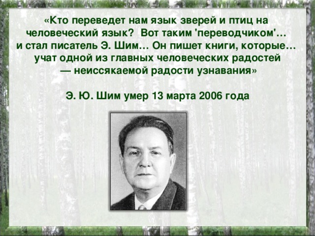 «Кто переведет нам язык зверей и птиц на человеческий язык? Вот таким 'переводчиком'… и стал писатель Э. Шим… Он пишет книги, которые… учат одной из главных человеческих радостей — неиссякаемой радости узнавания»  Э. Ю. Шим умер 13 марта 2006 года