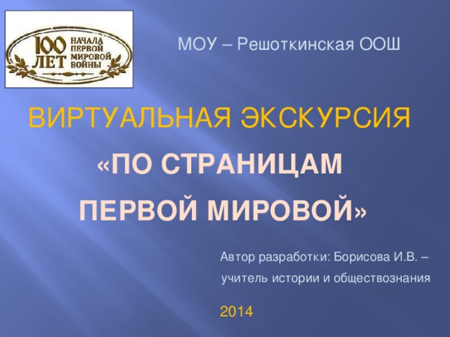 МОУ – Решоткинская ООШ ВИРТУАЛЬНАЯ ЭКСКУРСИЯ «ПО СТРАНИЦАМ ПЕРВОЙ МИРОВОЙ» Автор разработки: Борисова И.В. – учитель истории и обществознания 2014