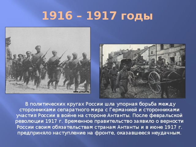 1916 – 1917 годы  В политических кругах России шла упорная борьба между сторонниками сепаратного мира с Германией и сторонниками участия России в войне на стороне Антанты. После февральской революции 1917 г. Временное правительство заявило о верности России своим обязательствам странам Антанты и в июне 1917 г. предприняло наступление на фронте, оказавшееся неудачным.