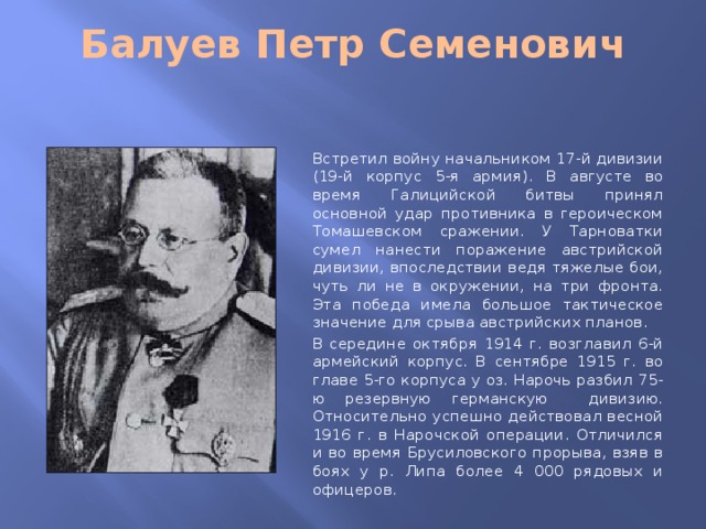 Балуев Петр Семенович   Встретил войну начальником 17-й дивизии (19-й корпус 5-я армия). В августе во время Галицийской битвы принял основной удар противника в героическом Томашевском сражении. У Тарноватки сумел нанести поражение австрийской дивизии, впоследствии ведя тяжелые бои, чуть ли не в окружении, на три фронта. Эта победа имела большое тактическое значение для срыва австрийских планов. В середине октября 1914 г. возглавил 6-й армейский корпус. В сентябре 1915 г. во главе 5-го корпуса у оз. Нарочь разбил 75-ю резервную германскую дивизию. Относительно успешно действовал весной 1916 г. в Нарочской операции. Отличился и во время Брусиловского прорыва, взяв в боях у р. Липа более 4 000 рядовых и офицеров.