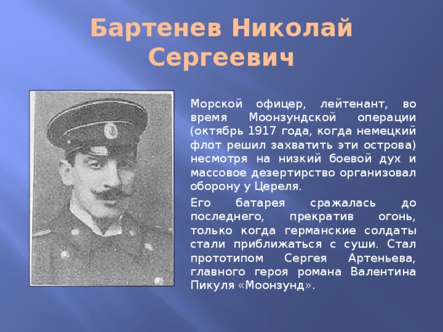 Бартенев Николай Сергеевич Морской офицер, лейтенант, во время Моонзундской операции (октябрь 1917 года, когда немецкий флот решил захватить эти острова) несмотря на низкий боевой дух и массовое дезертирство организовал оборону у Цереля. Его батарея сражалась до последнего, прекратив огонь, только когда германские солдаты стали приближаться с суши. Стал прототипом Сергея Артеньева, главного героя романа Валентина Пикуля «Моонзунд».