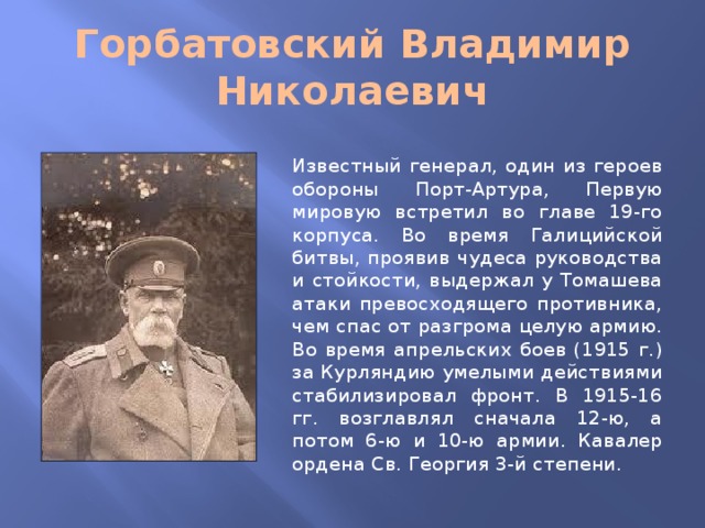 Горбатовский Владимир Николаевич Известный генерал, один из героев обороны Порт-Артура, Первую мировую встретил во главе 19-го корпуса. Во время Галицийской битвы, проявив чудеса руководства и стойкости, выдержал у Томашева атаки превосходящего противника, чем спас от разгрома целую армию. Во время апрельских боев (1915 г.) за Курляндию умелыми действиями стабилизировал фронт. В 1915-16 гг. возглавлял сначала 12-ю, а потом 6-ю и 10-ю армии. Кавалер ордена Св. Георгия 3-й степени.