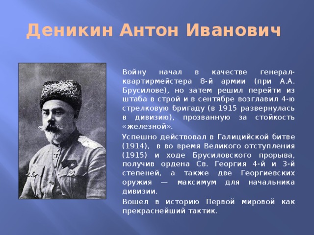 Деникин Антон Иванович Войну начал в качестве генерал-квартирмейстера 8-й армии (при А.А. Брусилове), но затем решил перейти из штаба в строй и в сентябре возглавил 4-ю стрелковую бригаду (в 1915 развернулась в дивизию), прозванную за стойкость «железной». Успешно действовал в Галицийской битве (1914), в во время Великого отступления (1915) и ходе Брусиловского прорыва, получив ордена Св. Георгия 4-й и 3-й степеней, а также две Георгиевских оружия — максимум для начальника дивизии. Вошел в историю Первой мировой как прекраснейший тактик.