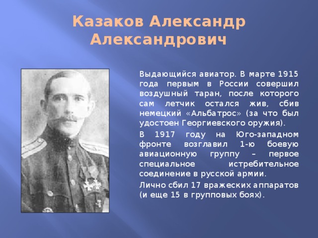 Казаков Александр Александрович Выдающийся авиатор. В марте 1915 года первым в России совершил воздушный таран, после которого сам летчик остался жив, сбив немецкий «Альбатрос» (за что был удостоен Георгиевского оружия). В 1917 году на Юго-западном фронте возглавил 1-ю боевую авиационную группу – первое специальное истребительное соединение в русской армии. Лично сбил 17 вражеских аппаратов (и еще 15 в групповых боях).