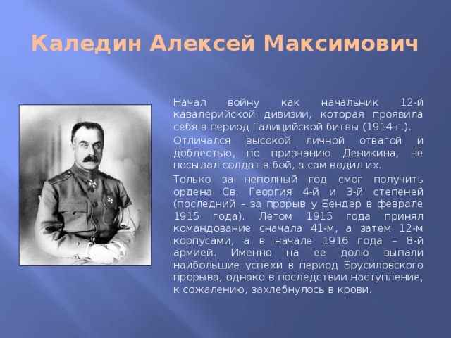 Каледин Алексей Максимович Начал войну как начальник 12-й кавалерийской дивизии, которая проявила себя в период Галицийской битвы (1914 г.). Отличался высокой личной отвагой и доблестью, по признанию Деникина, не посылал солдат в бой, а сам водил их. Только за неполный год смог получить ордена Св. Георгия 4-й и 3-й степеней (последний – за прорыв у Бендер в феврале 1915 года). Летом 1915 года принял командование сначала 41-м, а затем 12-м корпусами, а в начале 1916 года – 8-й армией. Именно на ее долю выпали наибольшие успехи в период Брусиловского прорыва, однако в последствии наступление, к сожалению, захлебнулось в крови.