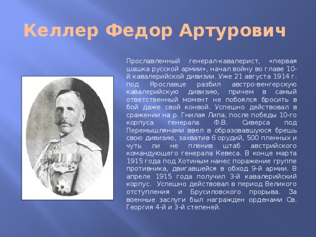 Келлер Федор Артурович Прославленный генерал-кавалерист, «первая шашка русской армии», начал войну во главе 10-й кавалерийской дивизии. Уже 21 августа 1914 г. под Ярославце разбил австро-венгерскую кавалерийскую дивизию, причем в самый ответственный момент не побоялся бросить в бой даже свой конвой. Успешно действовал в сражении на р. Гнилая Липа, после победы 10-го корпуса генерала Ф.В. Сиверса под Перемышлянами ввел в образовавшуюся брешь свою дивизию, захватив 6 орудий, 500 пленных и чуть ли не пленив штаб австрийского командующего генерала Кевеса. В конце марта 1915 года под Хотиным нанес поражение группе противника, двигавшейся в обход 9-й армии. В апреле 1915 года получил 3-й кавалерийский корпус. Успешно действовал в период Великого отступления и Брусиловского прорыва. За военные заслуги был награжден орденами Св. Георгия 4-й и 3-й степеней.