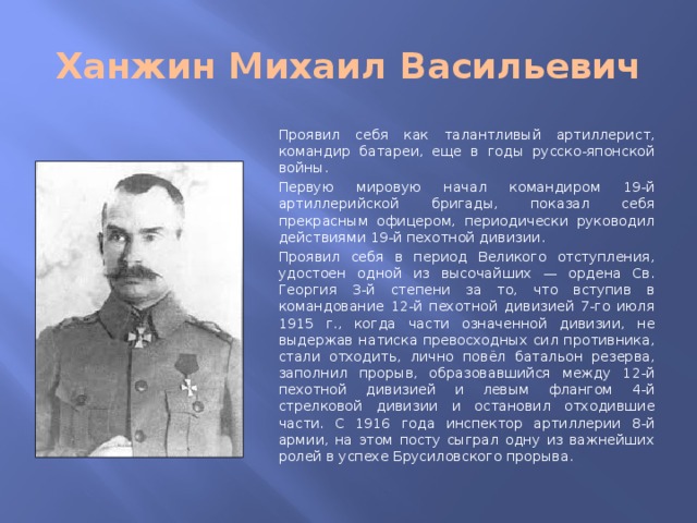 Ханжин Михаил Васильевич Проявил себя как талантливый артиллерист, командир батареи, еще в годы русско-японской войны. Первую мировую начал командиром 19-й артиллерийской бригады, показал себя прекрасным офицером, периодически руководил действиями 19-й пехотной дивизии. Проявил себя в период Великого отступления, удостоен одной из высочайших — ордена Св. Георгия 3-й степени за то, что вступив в командование 12-й пехотной дивизией 7-го июля 1915 г., когда части означенной дивизии, не выдержав натиска превосходных сил противника, стали отходить, лично повёл батальон резерва, заполнил прорыв, образовавшийся между 12-й пехотной дивизией и левым флангом 4-й стрелковой дивизии и остановил отходившие части. С 1916 года инспектор артиллерии 8-й армии, на этом посту сыграл одну из важнейших ролей в успехе Брусиловского прорыва.