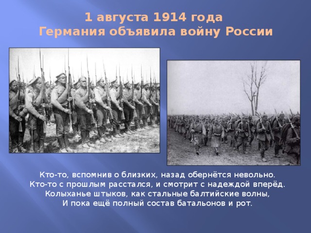 1 августа 1914 года  Германия объявила войну России Кто-то, вспомнив о близких, назад обернётся невольно.  Кто-то с прошлым расстался, и смотрит с надеждой вперёд.  Колыханье штыков, как стальные балтийские волны,  И пока ещё полный состав батальонов и рот.