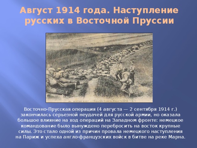 Август 1914 года. Наступление русских в Восточной Пруссии Восточно-Прусская операция (4 августа — 2 сентября 1914 г.) закончилась серьезной неудачей для русской армии, но оказала большое влияние на ход операций на Западном фронте: немецкое командование было вынуждено перебросить на восток крупные силы. Это стало одной из причин провала немецкого наступления на Париж и успеха англо-французских войск в битве на реке Марна.