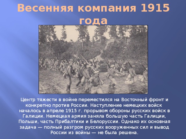 Весенняя компания 1915 года Центр тяжести в войне переместился на Восточный фронт и конкретно против России. Наступление немецких войск началось в апреле 1915 г. прорывом обороны русских войск в Галиции. Немецкая армия заняла большую часть Галиции, Польши, часть Прибалтики и Белоруссии. Однако их основная задача — полный разгром русских вооруженных сил и вывод России из войны — не была решена.