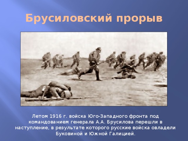 Брусиловский прорыв Летом 1916 г. войска Юго-Западного фронта под командованием генерала А.А. Брусилова перешли в наступление, в результате которого русские войска овладели Буковиной и Южной Галицией.