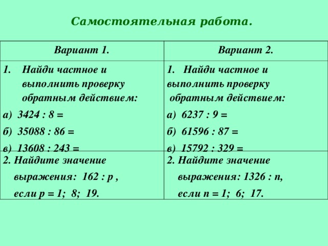 Самостоятельная работа. Вариант 1. Вариант 2. Найди частное и выполнить проверку обратным действием: а) 3424 : 8 = б) 35088 : 86 = в) 13608 : 243 = Найди частное и 2. Найдите значение  выражения: 162 : р ,  если р = 1; 8; 19. выполнить проверку  обратным действием: а) 6237 : 9 = б) 61596 : 87 = в) 15792 : 329 = 2. Найдите значение  выражения: 1326 : п,  если п = 1; 6; 17.