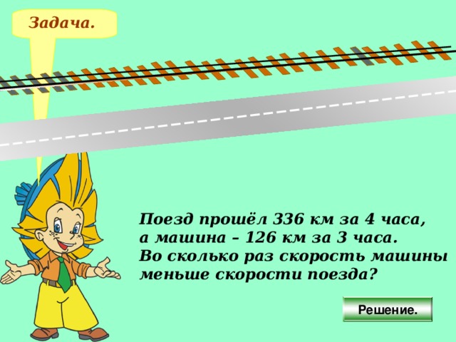 Задача. Поезд прошёл 336 км за 4 часа, а машина – 126 км за 3 часа. Во сколько раз скорость машины меньше скорости поезда? Решение.