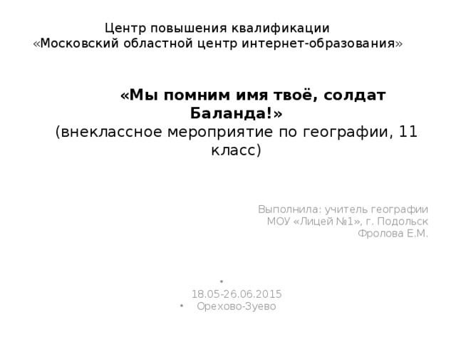 Центр повышения квалификации  «Московский областной центр интернет-образования»    «Мы помним имя твоё, солдат Баланда!»  (внеклассное мероприятие по географии, 11 класс)   Выполнила: учитель географии  МОУ «Лицей №1», г. Подольск  Фролова Е.М.