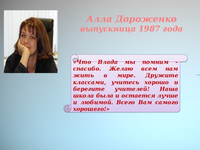 Алла Дороженко выпускница 1987 года «Что Влада мы помним – спасибо. Желаю всем нам жить в мире. Дружите классами, учитесь хорошо и берегите учителей! Наша школа была и остается лучше и любимой. Всего Вам самого хорошего!»