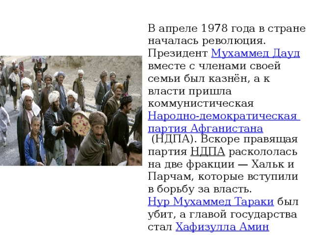 В апреле 1978 года в стране началась революция. Президент Мухаммед Дауд вместе с членами своей семьи был казнён, а к власти пришла коммунистическая Народно-демократическая партия Афганистана (НДПА). Вскоре правящая партия НДПА раскололась на две фракции — Хальк и Парчам, которые вступили в борьбу за власть. Нур Мухаммед Тараки был убит, а главой государства стал Хафизулла Амин