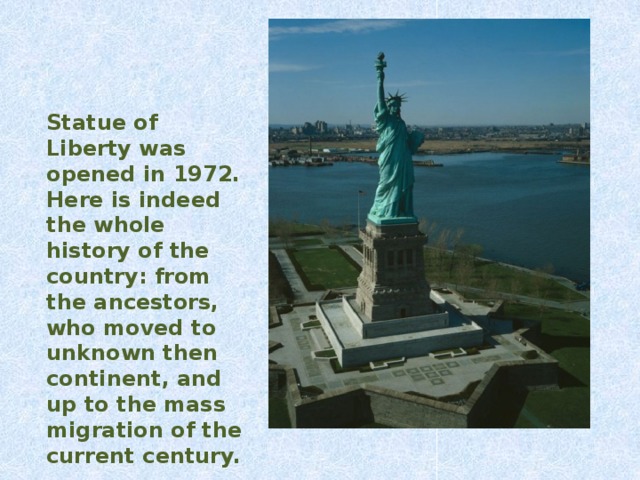 Statue of Liberty was o pened in 1972. Here is indeed the whole history of the country: from the ancestors, who moved to unknown then continent, and up to the mass migration of the current century.