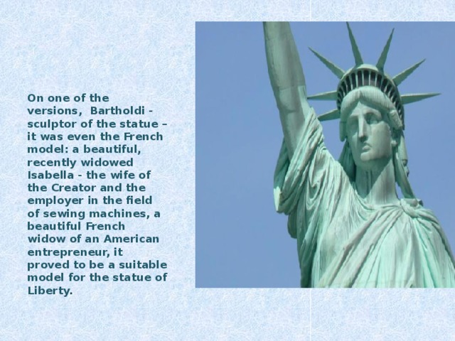 On one of the versions, Bartholdi - sculptor of the statue – it was even the French model: a beautiful, recently widowed Isabella - the wife of the Creator and the employer in the field of sewing machines, a beautiful French widow of an American entrepreneur, it proved to be a suitable model for the statue of Liberty.