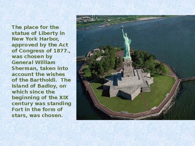 The place for the statue of Liberty in New York Harbor, approved by the Act of Congress of 1877., was chosen by General William Sherman, taken into account the wishes of the Bartholdi. The island of  Badloy, on which since the beginning of the XIX century was standing Fort in the form of stars, was chosen.