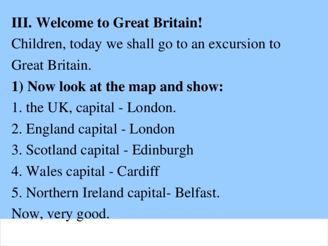 III. Welcome to Great Britain! Children, today we shall go to an excursion to  Great Britain. 1) Now look at the map and show: 1. the UK, capital - London. 2. England capital - London 3. Scotland capital - Edinburgh 4. Wales capital - Cardiff 5. Northern Ireland capital- Belfast. Now, very good.