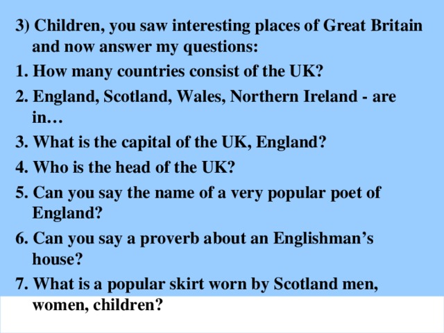 3) Children, you saw interesting places of Great Britain and now answer my questions: 1. How many countries consist of the UK? 2. England, Scotland, Wales, Northern Ireland - are in… 3. What is the capital of the UK, England? 4. Who is the head of the UK? 5. Can you say the name of a very popular poet of England? 6. Can you say a proverb about an Englishman’s house? 7. What is a popular skirt worn by Scotland men, women, children?