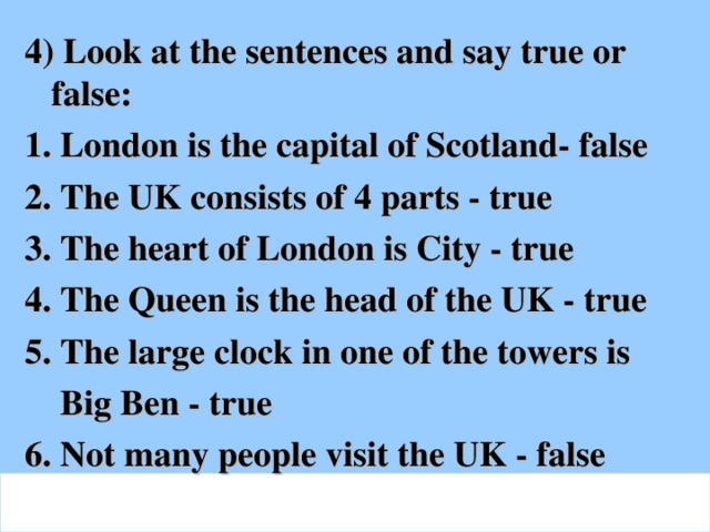 4) Look at the sentences and say true or false: 1. London is the capital of Scotland- false 2. The UK consists of 4 parts - true 3. The heart of London is City - true 4. The Queen is the head of the UK - true 5. The large clock in one of the towers is  Big Ben - true 6. Not many people visit the UK - false