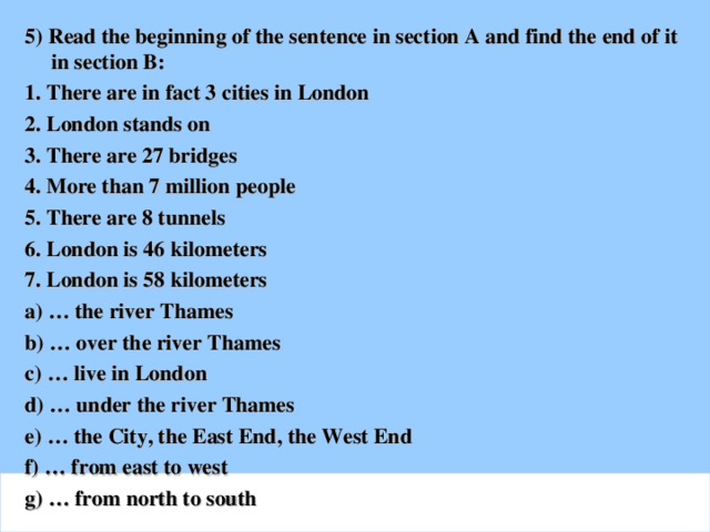 5) Read the beginning of the sentence in section A and find the end of it in section B: 1. There are in fact 3 cities in London 2. London stands on 3. There are 27 bridges 4. More than 7 million people 5. There are 8 tunnels 6. London is 46 kilometers 7. London is 58 kilometers a) … the river Thames b) … over the river Thames c) … live in London d) … under the river Thames e) … the City, the East End, the West End f) … from east to west g) … from north to south
