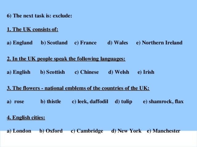 6) The next task is: exclude:  1. The UK consists of:  a) England b) Scotland c) France d) Wales e) Northern Ireland   2. In the UK people speak the following languages:  a) English b) Scottish c) Chinese d) Welsh e) Irish  3. The flowers - national emblems of the countries of the UK:  a) rose b) thistle c) leek, daffodil d) tulip e) shamrock, flax  4. English cities:  a) London b) Oxford c) Cambridge d) New York e) Manchester