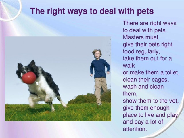 The right ways to deal with pets There are right ways to deal with pets. Masters must give their pets right food regularly, take them out for a walk or make them a toilet, clean their cages, wash and clean them, show them to the vet, give them enough place to live and play and pay a lot of attention.