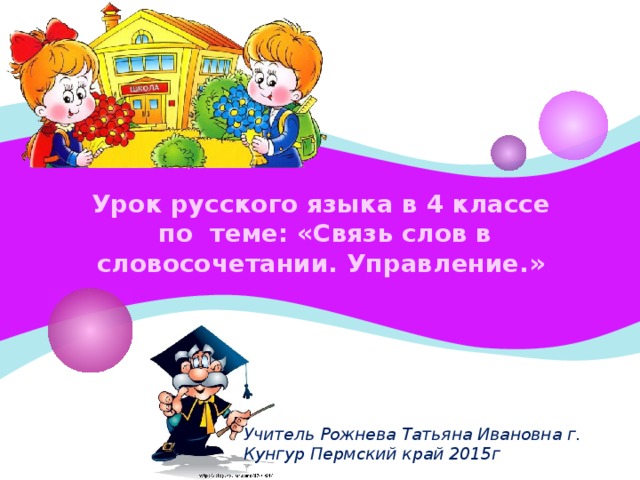 Урок русского языка в 4 классе  по теме: «Связь слов в словосочетании. Управление.» Учитель Рожнева Татьяна Ивановна г. Кунгур Пермский край 2015г