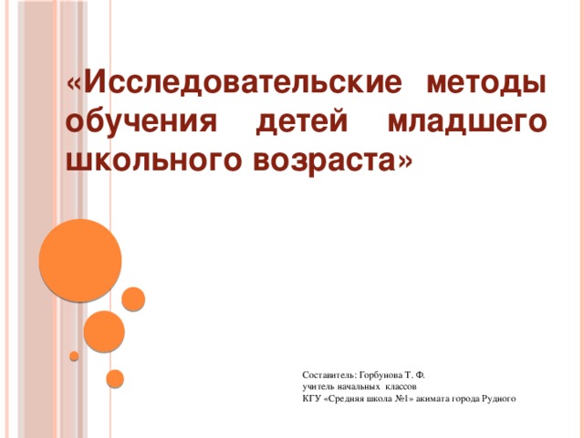 «Исследовательские методы обучения детей младшего школьного возраста» Составитель: Горбунова Т. Ф. учитель начальных классов КГУ «Средняя школа №1» акимата города Рудного