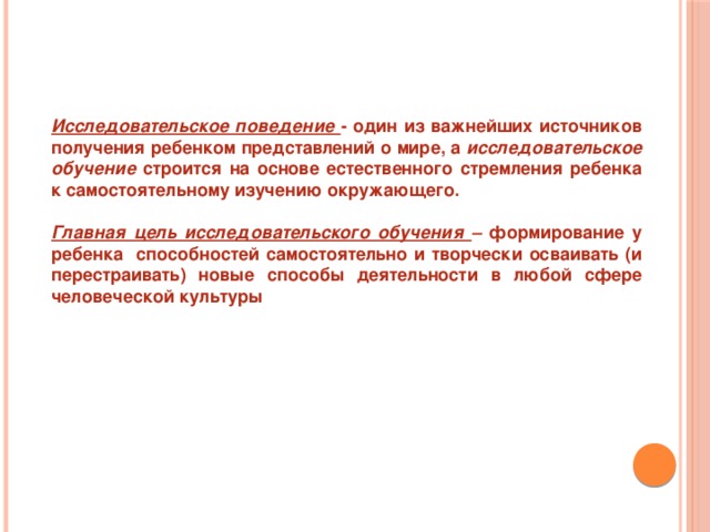 Исследовательское поведение - один из важнейших источников получения ребенком представлений о мире, а исследовательское обучение строится на основе естественного стремления ребенка к самостоятельному изучению окружающего.  Главная цель исследовательского обучения – формирование у ребенка способностей самостоятельно и творчески осваивать (и перестраивать) новые способы деятельности в любой сфере человеческой культуры