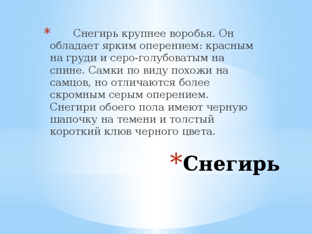 Снегирь крупнее воробья. Он обладает ярким оперением: красным на груди и серо-голубоватым на спине. Самки по виду похожи на самцов, но отличаются более скромным серым оперением. Снегири обоего пола имеют черную шапочку на темени и толстый короткий клюв черного цвета. Снегирь