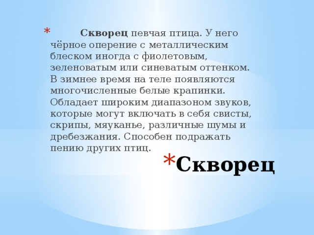 Скворец певчая птица. У него чёрное оперение с металлическим блеском иногда с фиолетовым, зеленоватым или синеватым оттенком. В зимнее время на теле появляются многочисленные белые крапинки. Обладает широким диапазоном звуков, которые могут включать в себя свисты, скрипы, мяуканье, различные шумы и дребезжания. Способен подражать пению других птиц. Скворец