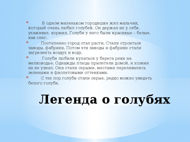 В одном маленьком городишке жил мальчик, который очень любил голубей. Он держал их у себя, ухаживал, кормил. Голуби у него были красивые – белые, как снег.  Постепенно город стал расти. Стали строиться заводы, фабрики. Потом эти заводы и фабрики стали загрязнять воздух и воду.  Голуби любили купаться у берега реки на мелководье. Однажды птицы прилетели домой, и хозяин их не узнал. Они стали серыми, местами переливались зелеными и фиолетовыми оттенками.  С тех пор голуби стали серые, редко можно увидеть белого голубя.