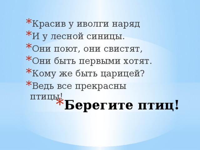 Красив у иволги наряд И у лесной синицы. Они поют, они свистят, Они быть первыми хотят. Кому же быть царицей? Ведь все прекрасны птицы! Берегите птиц!