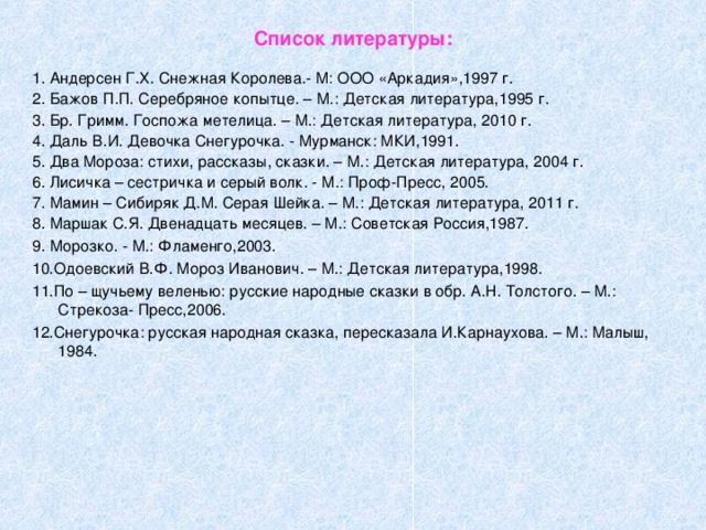 Список литературы: 1. Андерсен Г.Х. Снежная Королева.- М: ООО «Аркадия»,1997 г. 2. Бажов П.П. Серебряное копытце. – М.: Детская литература,1995 г. 3. Бр. Гримм. Госпожа метелица. – М.: Детская литература, 2010 г. 4. Даль В.И. Девочка Снегурочка. - Мурманск: МКИ,1991. 5. Два Мороза: стихи, рассказы, сказки. – М.: Детская литература, 2004 г. 6. Лисичка – сестричка и серый волк. - М.: Проф-Пресс, 2005. 7. Мамин – Сибиряк Д.М. Серая Шейка. – М.: Детская литература, 2011 г. 8. Маршак С.Я. Двенадцать месяцев. – М.: Советская Россия,1987. 9. Морозко. - М.: Фламенго,2003. 10.Одоевский В.Ф. Мороз Иванович. – М.: Детская литература,1998. 11.По – щучьему веленью: русские народные сказки в обр. А.Н. Толстого. – М.: Стрекоза- Пресс,2006. 12.Снегурочка: русская народная сказка, пересказала И.Карнаухова. – М.: Малыш, 1984.