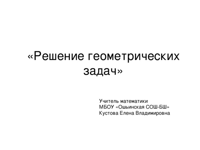 «Решение геометрических задач» Учитель математики МБОУ «Ошьинская СОШ-БШ» Кустова Елена Владимировна