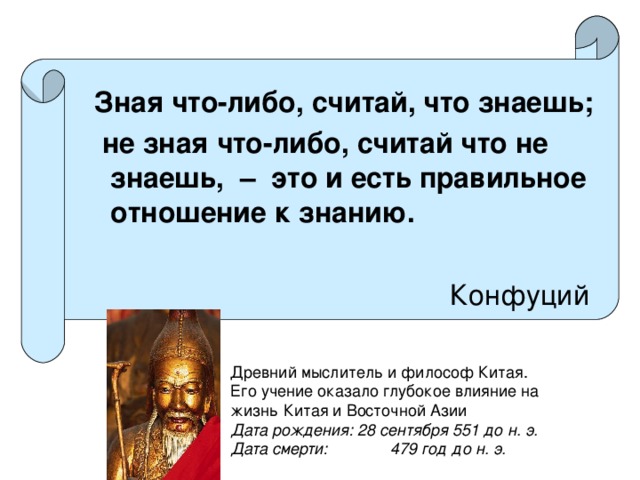 Зная что-либо, считай, что знаешь;  не зная что-либо, считай что не знаешь, – это и есть правильное отношение к знанию.  Конфуций Древний мыслитель и философ Китая. Его учение оказало глубокое влияние на жизнь Китая и Восточной Азии Дата рождения: 28 сентября 551 до н. э. Дата смерти: 479 год до н. э.