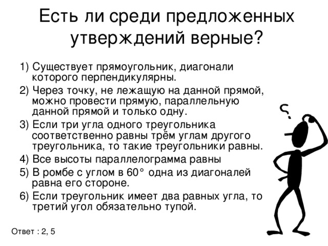 Есть ли среди предложенных утверждений верные?   1) Существует прямоугольник, диагонали которого перпендикулярны. 2) Через точку, не лежащую на данной прямой, можно провести прямую, параллельную данной прямой и только одну. 3) Если три угла одного треугольника соответственно равны трём углам другого треугольника, то такие треугольники равны. 4) Все высоты параллелограмма равны 5) В ромбе с углом в 60° одна из диагоналей равна его стороне. 6) Если треугольник имеет два равных угла, то третий угол обязательно тупой. Ответ : 2, 5